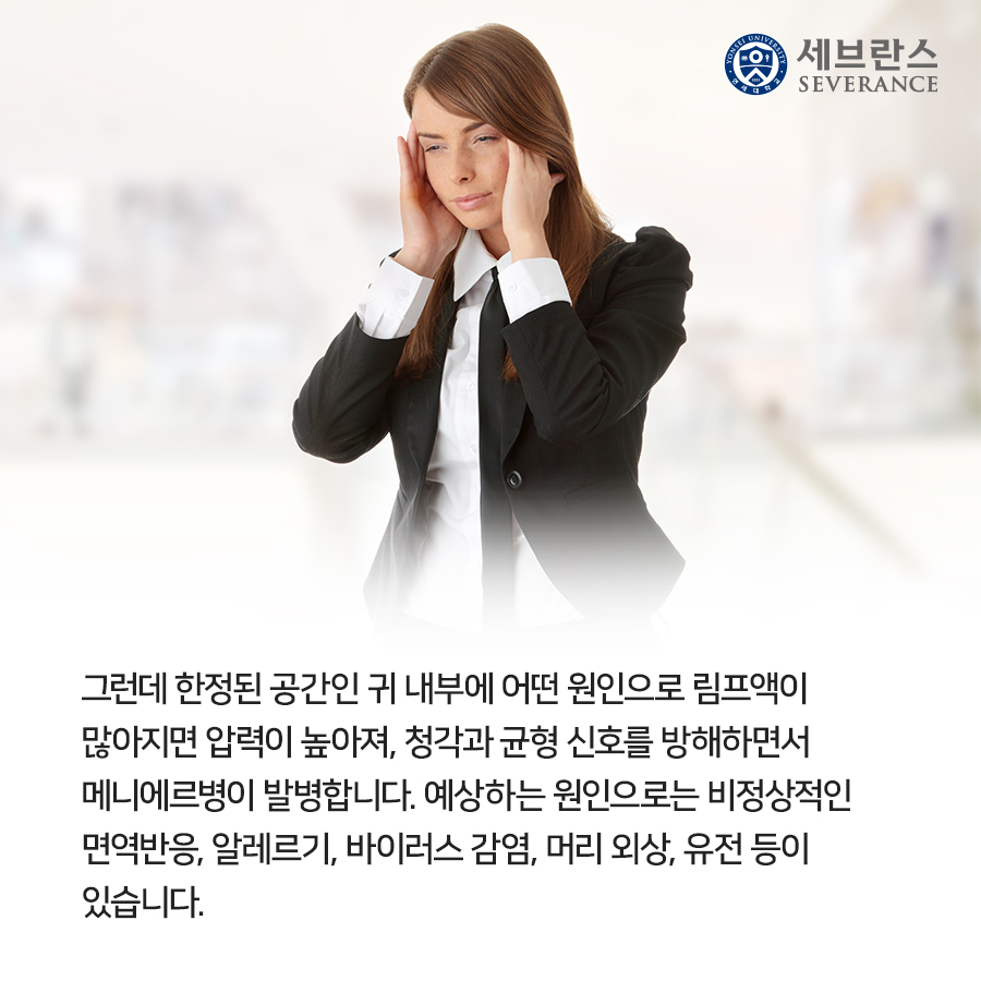 그런데 한정된 공간인 귀 내부에 어떤 원인으로 림프액이  많아지면 압력이 높아져, 청각과 균형 신호를 방해하면서  메니에르병이 발병합니다. 예상하는 원인으로는 비정상적인  면역반응, 알레르기, 바이러스 감염, 머리 외상, 유전 등이  있습니다.